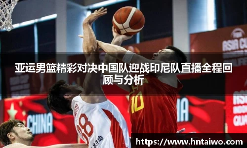 亚运男篮精彩对决中国队迎战印尼队直播全程回顾与分析